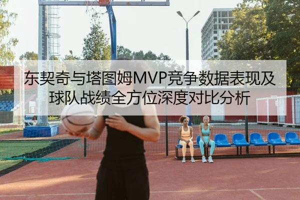 东契奇与塔图姆MVP竞争数据表现及球队战绩全方位深度对比分析