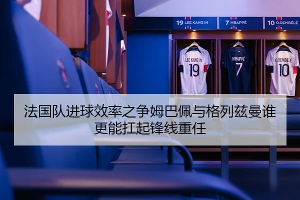 法国队进球效率之争姆巴佩与格列兹曼谁更能扛起锋线重任
