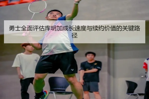勇士全面评估库明加成长速度与续约价值的关键路径
