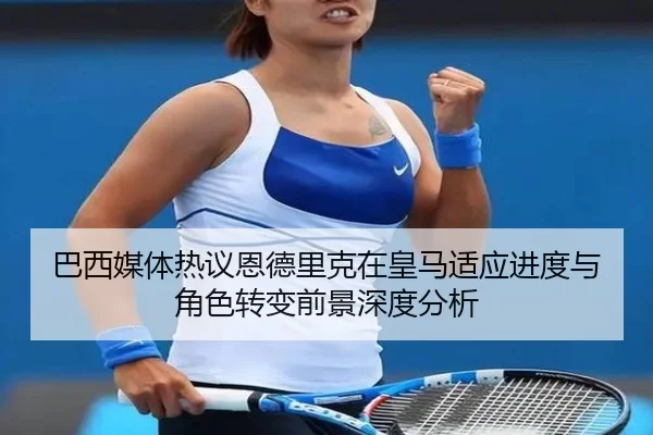 巴西媒体热议恩德里克在皇马适应进度与角色转变前景深度分析