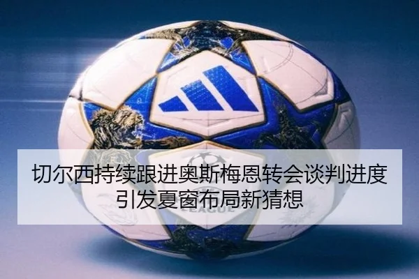 切尔西持续跟进奥斯梅恩转会谈判进度引发夏窗布局新猜想